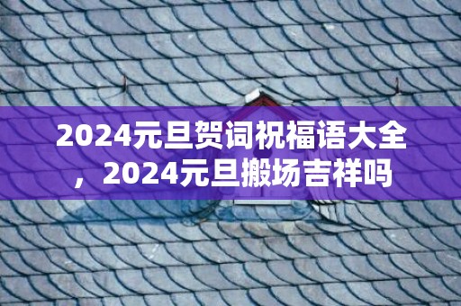 2024元旦贺词祝福语大全，2024元旦搬场吉祥吗