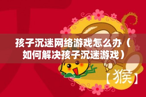 孩子沉迷网络游戏怎么办（如何解决孩子沉迷游戏）