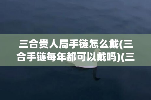 三合贵人局手链怎么戴(三合手链每年都可以戴吗)(三合贵人局手链怎么戴)