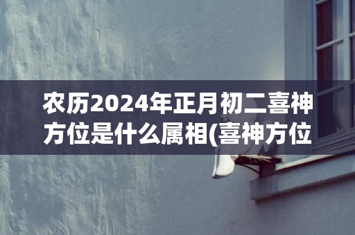 农历2024年正月初二喜神方位是什么属相(喜神方位查询口诀)(农历2024年正月黄历)