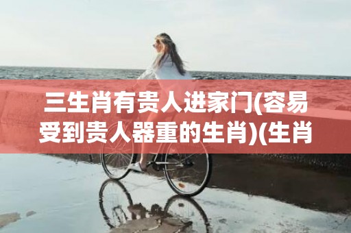 三生肖有贵人进家门(容易受到贵人器重的生肖)(生肖三合贵人)