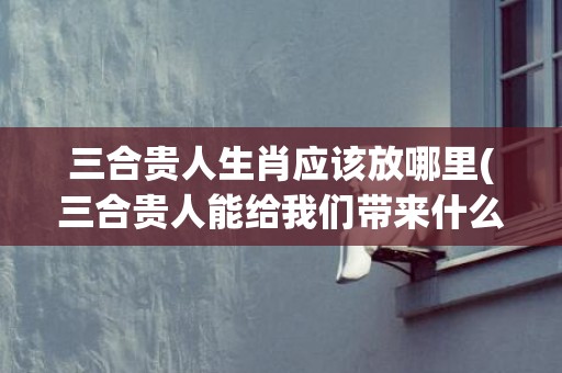 三合贵人生肖应该放哪里(三合贵人能给我们带来什么)(龙的6合贵人是什么生肖)