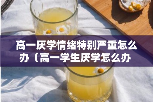 高一厌学情绪特别严重怎么办（高一学生厌学怎么办 如何开导孩子）