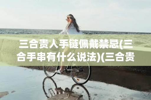 三合贵人手链佩戴禁忌(三合手串有什么说法)(三合贵人手链佩戴禁忌)