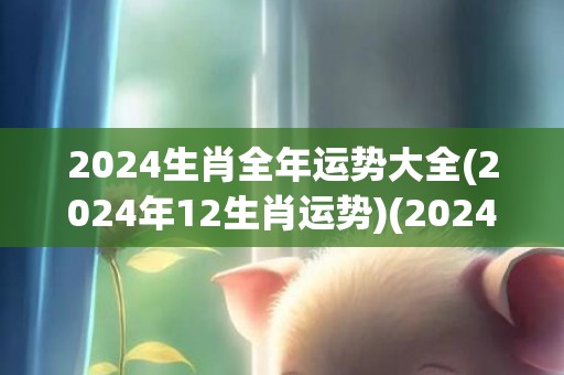 2024生肖全年运势大全(2024年12生肖运势)(2024生肖全年运势大全鸡)