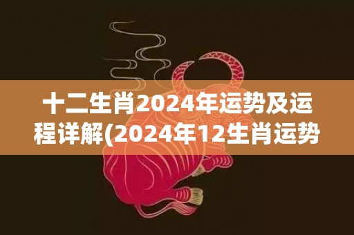 十二生肖2024年运势及运程详解(2024年12生肖运势解析完整版)(十二生肖2024年运势及运程每月运程详解)