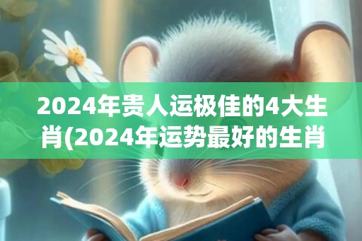 2024年贵人运极佳的4大生肖(2024年运势最好的生肖要翻身)(2024年贵人运桃花运最好最旺的星座女)