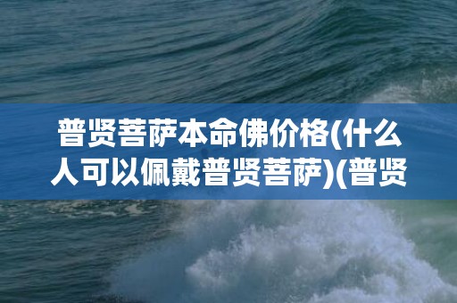 普贤菩萨本命佛价格(什么人可以佩戴普贤菩萨)(普贤菩萨是什么本命佛)