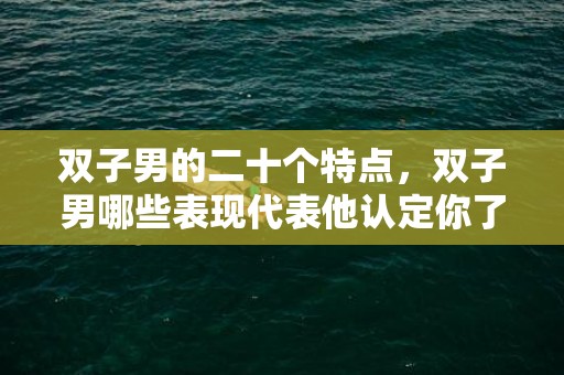 双子男的二十个特点，双子男哪些表现代表他认定你了