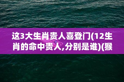 这3大生肖贵人喜登门(12生肖的命中贵人,分别是谁)(猴的贵人是什么生肖)