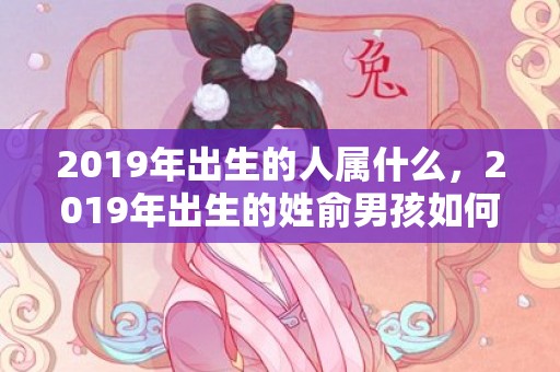 2019年出生的人属什么，2019年出生的姓俞男孩如何起名，宜用什么字