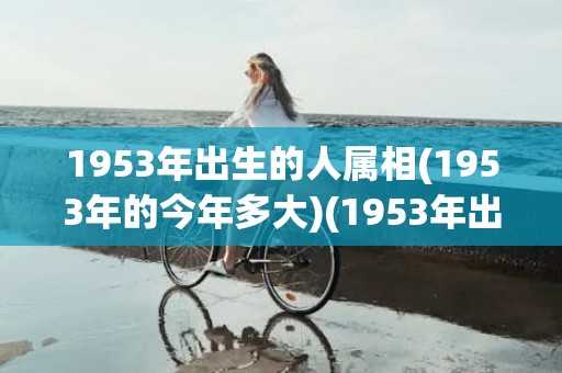 1953年出生的人属相(1953年的今年多大)(1953年出生的人能活多少岁)