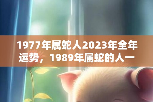 1977年属蛇人2023年全年运势，1989年属蛇的人一月出生