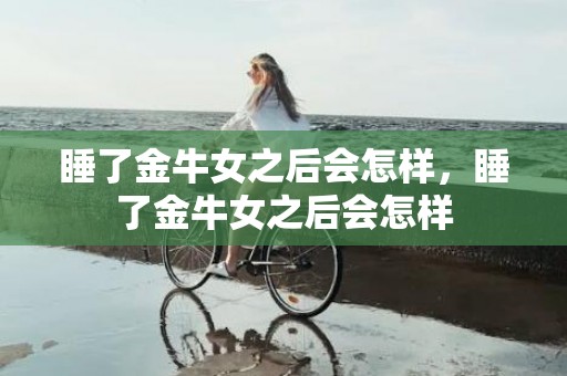 睡了金牛女之后会怎样，睡了金牛女之后会怎样