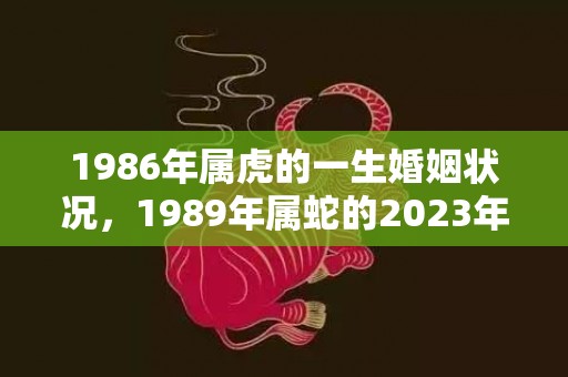 1986年属虎的一生婚姻状况，1989年属蛇的2023年全年运势