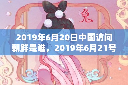 2019年6月20日中国访问朝鲜是谁，2019年6月21号出生的男孩起什么名字比较好，五行属什么