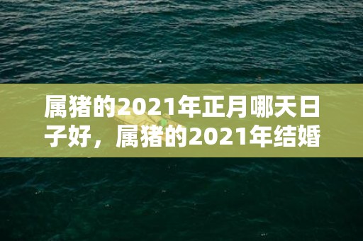 属猪的2021年正月哪天日子好，属猪的2021年结婚哪个月份好些