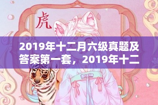 2019年十二月六级真题及答案第一套，2019年十二月出生的双胞胎男孩起什么名字好听，禁用什么字