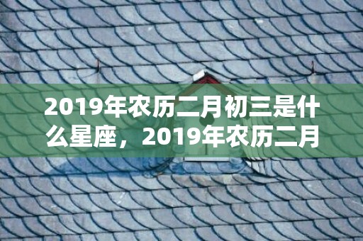 2019年农历二月初三是什么星座，2019年农历二月十三出生的双胞胎男孩怎么样起名字，五行属什么