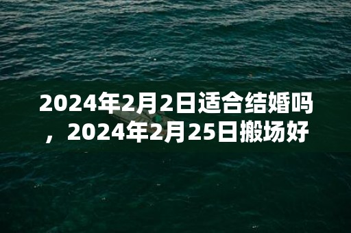 2024年2月2日适合结婚吗，2024年2月25日搬场好吗 2024年2月25日是搬场谷旦吗