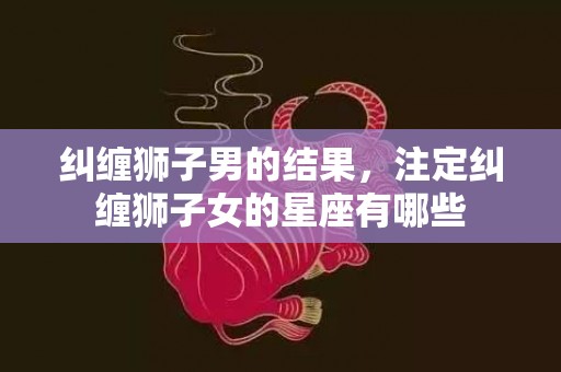 纠缠狮子男的结果，注定纠缠狮子女的星座有哪些