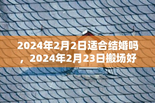 2024年2月2日适合结婚吗，2024年2月23日搬场好吗 2024年2月23日是搬场谷旦吗