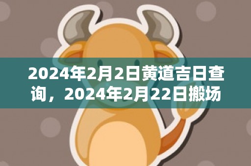 2024年2月2日黄道吉日查询，2024年2月22日搬场好吗 2024年2月22日合适搬场吗