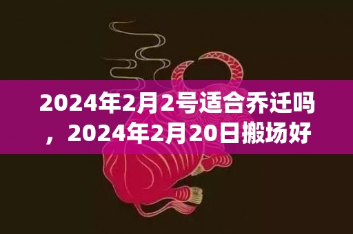 2024年2月2号适合乔迁吗，2024年2月20日搬场好吗 2024年2月20日搬场进宅好吗_