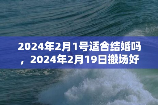 2024年2月1号适合结婚吗，2024年2月19日搬场好吗 2024年2月19日是搬场的黄道谷旦吗