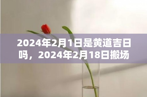 2024年2月1日是黄道吉日吗，2024年2月18日搬场好吗 2024年2月18日合适搬场吗