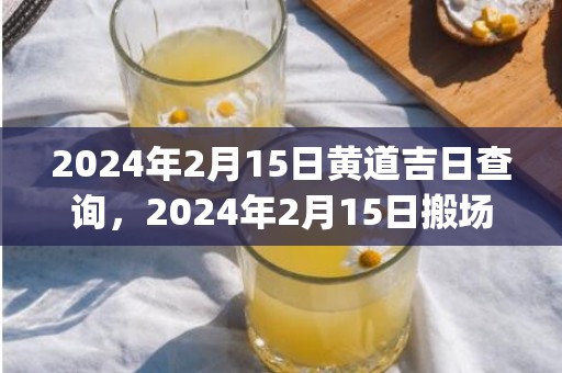 2024年2月15日黄道吉日查询，2024年2月15日搬场好吗 2024年2月15日此日合适搬场吗_