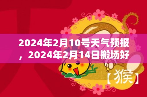 2024年2月10号天气预报，2024年2月14日搬场好吗 2024年2月14日合适搬新家吗