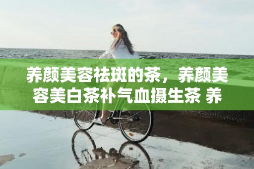 养颜美容祛斑的茶，养颜美容美白茶补气血摄生茶 养颜美容的糖水有哪些