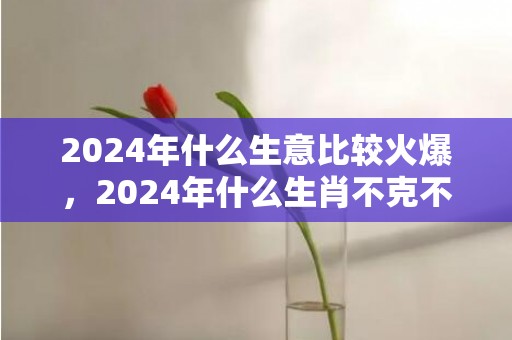 2024年什么生意比较火爆，2024年什么生肖不克不及装修屋子 2024年什么生肖不合适搬新房