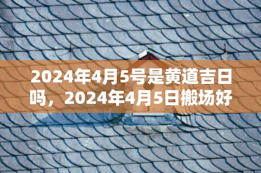 2024年4月5号是黄道吉日吗，2024年4月5日搬场好吗 2024年4月5日搬场日子好欠好