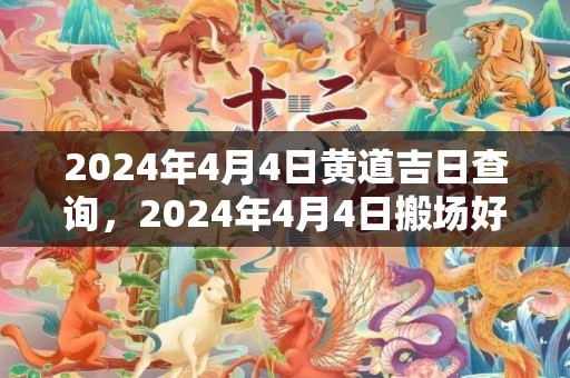 2024年4月4日黄道吉日查询，2024年4月4日搬场好吗 2024年4月4日可以搬场吗