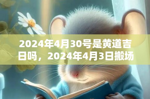 2024年4月30号是黄道吉日吗，2024年4月3日搬场好吗 2024年4月3日搬场好日子吗