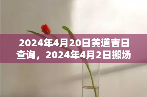 2024年4月20日黄道吉日查询，2024年4月2日搬场好吗 2024年4月2日合适搬场吗