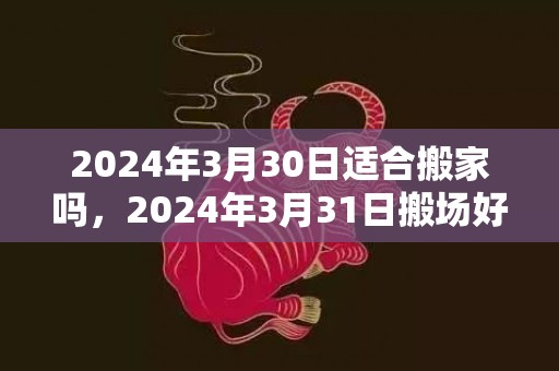 2024年3月30日适合搬家吗，2024年3月31日搬场好吗 2024年3月31日搬场怎么样