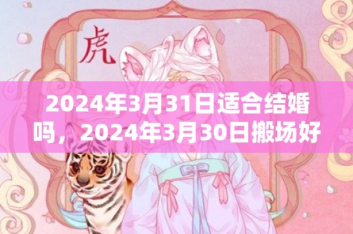 2024年3月31日适合结婚吗，2024年3月30日搬场好吗 2024年3月30日可以搬场吗