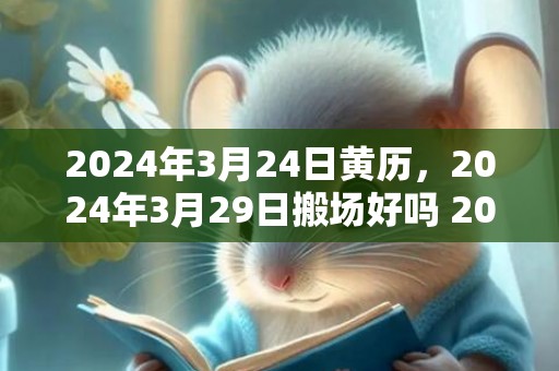 2024年3月24日黄历，2024年3月29日搬场好吗 2024年3月29日搬场行吗