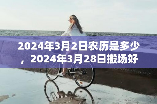 2024年3月2日农历是多少，2024年3月28日搬场好吗 2024年3月28日搬场日子好欠好