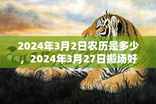 2024年3月2日农历是多少，2024年3月27日搬场好吗 2024年3月27日可以搬场吗