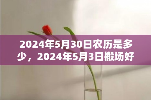 2024年5月30日农历是多少，2024年5月3日搬场好吗 2024年5月3日合适搬场吗