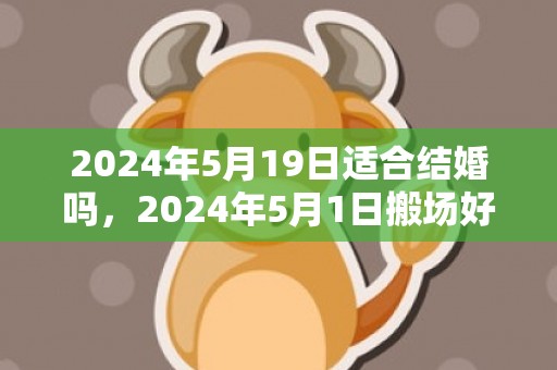 2024年5月19日适合结婚吗，2024年5月1日搬场好吗 2024年蒲月一号搬场好欠好