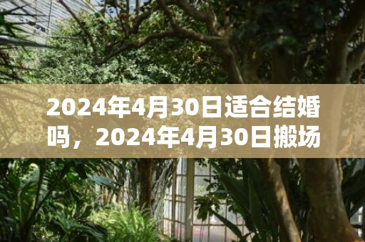 2024年4月30日适合结婚吗，2024年4月30日搬场好吗 2024年4月30日是搬场谷旦吗