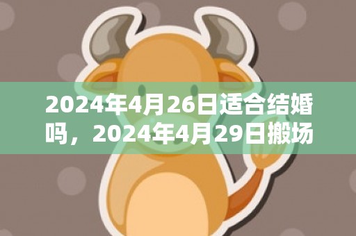 2024年4月26日适合结婚吗，2024年4月29日搬场好吗 2024年4月29日可不成以搬场