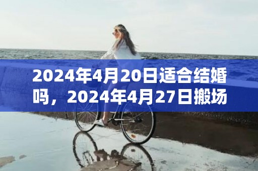 2024年4月20日适合结婚吗，2024年4月27日搬场好吗 2024年4月27日是搬场谷旦吗