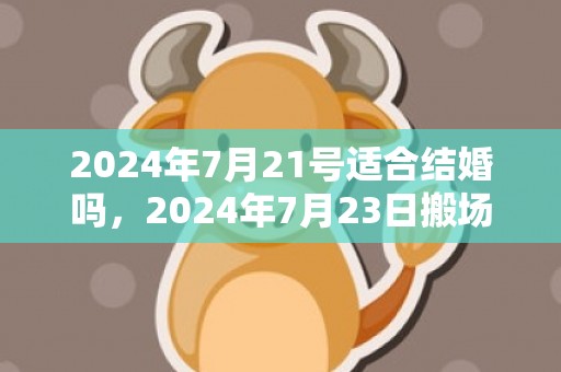 2024年7月21号适合结婚吗，2024年7月23日搬场好吗 2024年7月23日可以搬新家吗