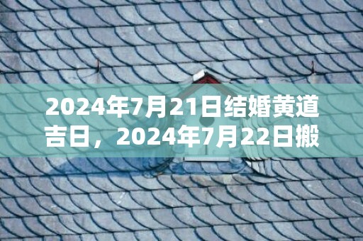 2024年7月21日结婚黄道吉日，2024年7月22日搬场好吗 2024年7月22日搬场日子好欠好